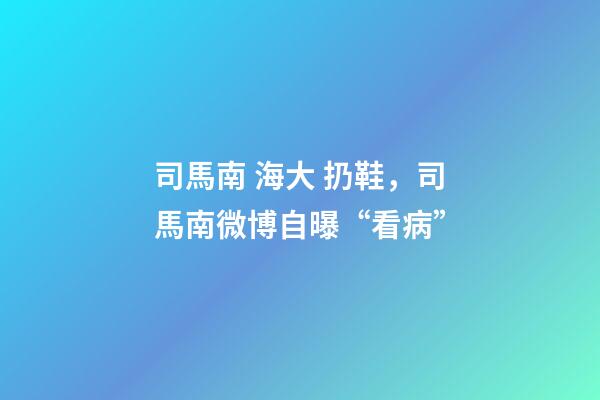 司馬南 海大 扔鞋，司馬南微博自曝“看病”-第1張-觀點-玄機派